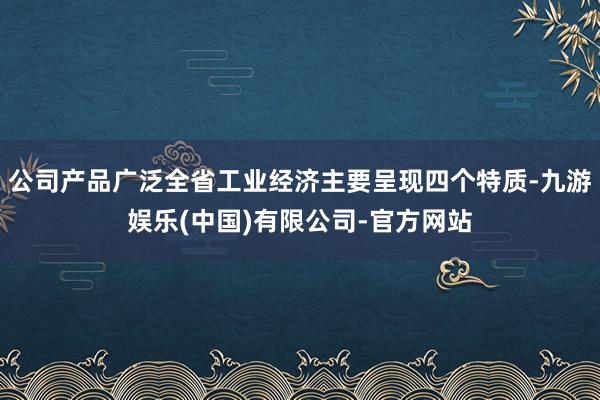 公司产品广泛全省工业经济主要呈现四个特质-九游娱乐(中国)有限公司-官方网站