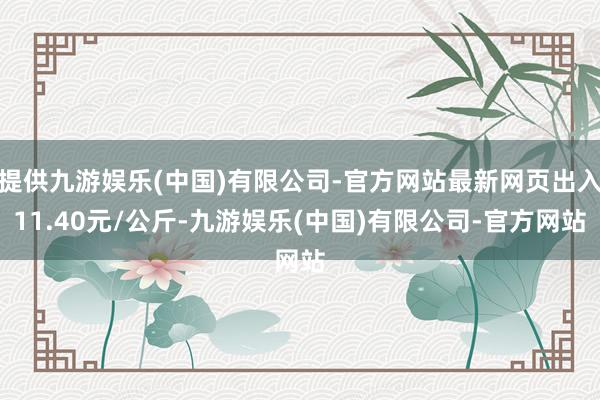 提供九游娱乐(中国)有限公司-官方网站最新网页出入11.40元/公斤-九游娱乐(中国)有限公司-官方网站