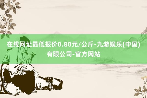 在线网址最低报价0.80元/公斤-九游娱乐(中国)有限公司-官方网站