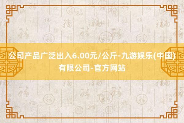 公司产品广泛出入6.00元/公斤-九游娱乐(中国)有限公司-官方网站