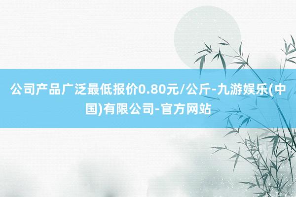 公司产品广泛最低报价0.80元/公斤-九游娱乐(中国)有限公司-官方网站