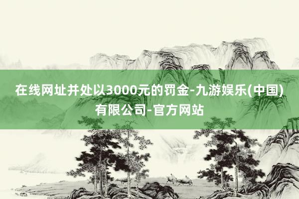 在线网址并处以3000元的罚金-九游娱乐(中国)有限公司-官方网站