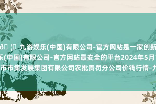 🦄九游娱乐(中国)有限公司-官方网站是一家创新的科技公司，九游娱乐(中国)有限公司-官方网站最安全的平台2024年5月1日义乌市市集发展集团有限公司农批责罚分公司价钱行情-九游娱乐(中国)有限公司-官方网站