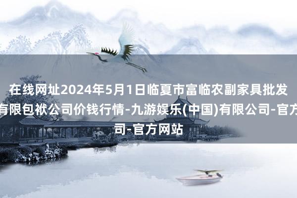 在线网址2024年5月1日临夏市富临农副家具批发市集有限包袱公司价钱行情-九游娱乐(中国)有限公司-官方网站