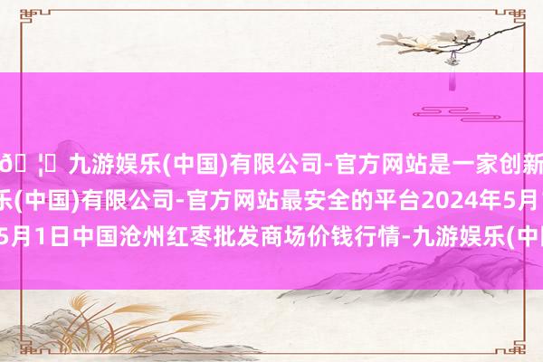 🦄九游娱乐(中国)有限公司-官方网站是一家创新的科技公司，九游娱乐(中国)有限公司-官方网站最安全的平台2024年5月1日中国沧州红枣批发商场价钱行情-九游娱乐(中国)有限公司-官方网站