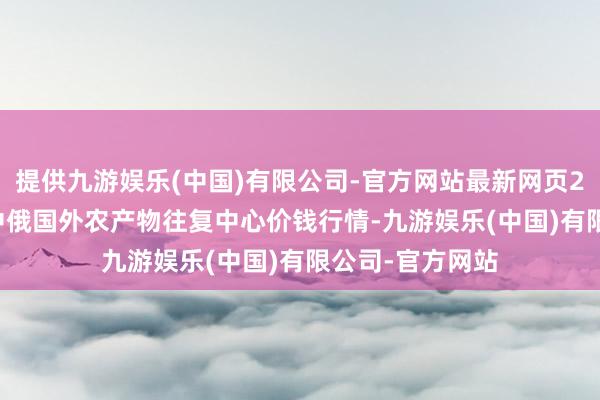 提供九游娱乐(中国)有限公司-官方网站最新网页2024年5月1日中俄国外农产物往复中心价钱行情-九游娱乐(中国)有限公司-官方网站