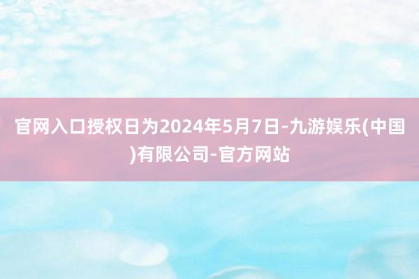 官网入口授权日为2024年5月7日-九游娱乐(中国)有限公司-官方网站