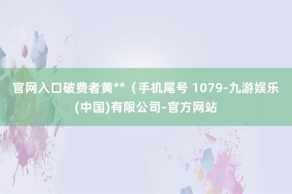 官网入口破费者黄**（手机尾号 1079-九游娱乐(中国)有限公司-官方网站