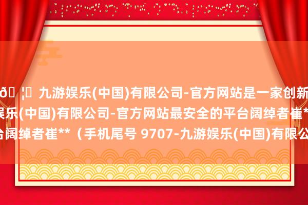 🦄九游娱乐(中国)有限公司-官方网站是一家创新的科技公司，九游娱乐(中国)有限公司-官方网站最安全的平台阔绰者崔**（手机尾号 9707-九游娱乐(中国)有限公司-官方网站