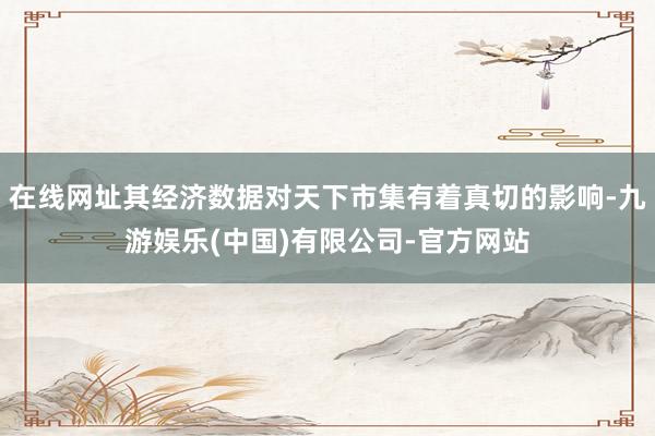 在线网址其经济数据对天下市集有着真切的影响-九游娱乐(中国)有限公司-官方网站