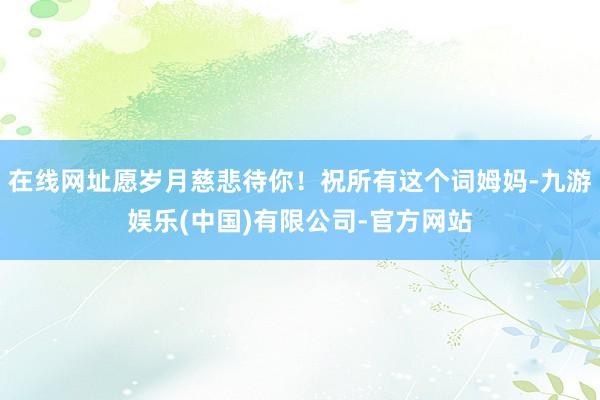 在线网址愿岁月慈悲待你！祝所有这个词姆妈-九游娱乐(中国)有限公司-官方网站