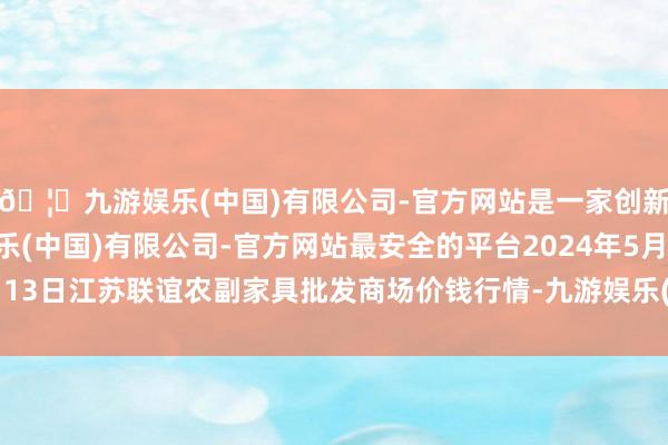 🦄九游娱乐(中国)有限公司-官方网站是一家创新的科技公司，九游娱乐(中国)有限公司-官方网站最安全的平台2024年5月13日江苏联谊农副家具批发商场价钱行情-九游娱乐(中国)有限公司-官方网站