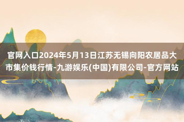 官网入口2024年5月13日江苏无锡向阳农居品大市集价钱行情-九游娱乐(中国)有限公司-官方网站