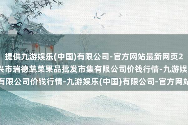 提供九游娱乐(中国)有限公司-官方网站最新网页2024年5月13日江苏宜兴市瑞德蔬菜果品批发市集有限公司价钱行情-九游娱乐(中国)有限公司-官方网站