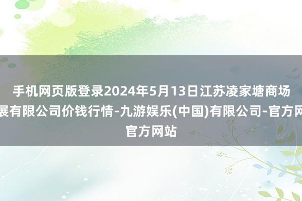 手机网页版登录2024年5月13日江苏凌家塘商场发展有限公司价钱行情-九游娱乐(中国)有限公司-官方网站