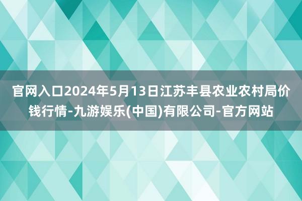 官网入口2024年5月13日江苏丰县农业农村局价钱行情-九游娱乐(中国)有限公司-官方网站