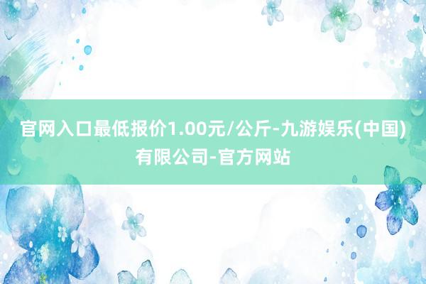 官网入口最低报价1.00元/公斤-九游娱乐(中国)有限公司-官方网站