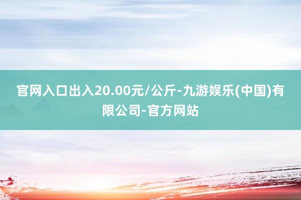 官网入口出入20.00元/公斤-九游娱乐(中国)有限公司-官方网站