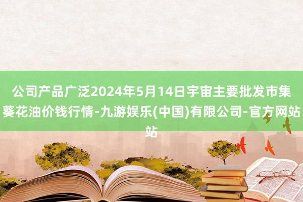 公司产品广泛2024年5月14日宇宙主要批发市集葵花油价钱行情-九游娱乐(中国)有限公司-官方网站