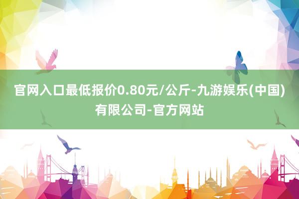 官网入口最低报价0.80元/公斤-九游娱乐(中国)有限公司-官方网站