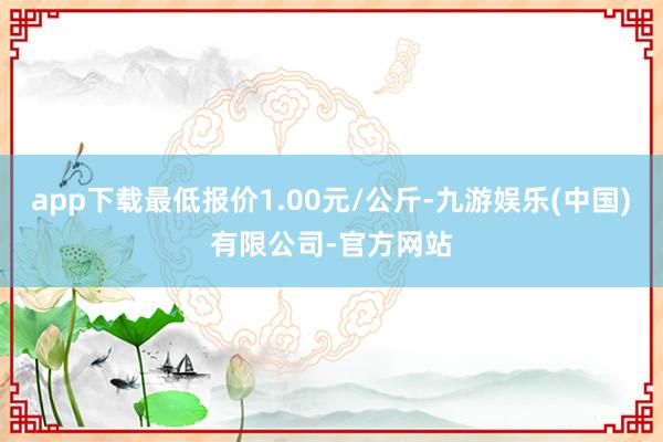 app下载最低报价1.00元/公斤-九游娱乐(中国)有限公司-官方网站