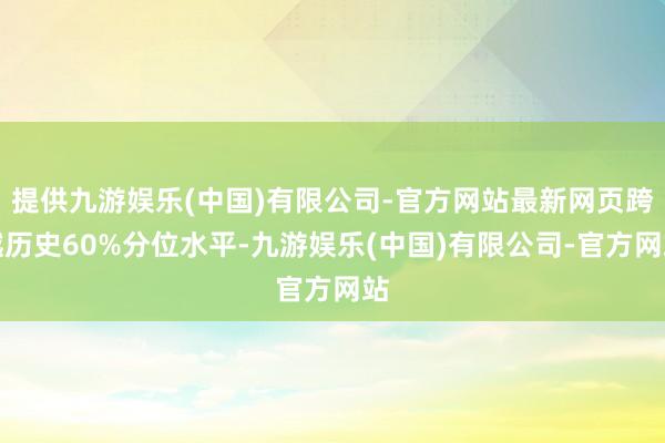 提供九游娱乐(中国)有限公司-官方网站最新网页跨越历史60%分位水平-九游娱乐(中国)有限公司-官方网站