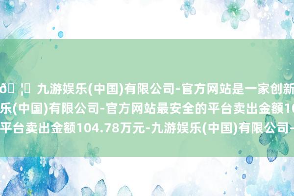 🦄九游娱乐(中国)有限公司-官方网站是一家创新的科技公司，九游娱乐(中国)有限公司-官方网站最安全的平台卖出金额104.78万元-九游娱乐(中国)有限公司-官方网站