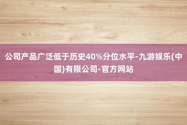 公司产品广泛低于历史40%分位水平-九游娱乐(中国)有限公司-官方网站