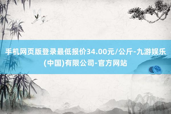 手机网页版登录最低报价34.00元/公斤-九游娱乐(中国)有限公司-官方网站