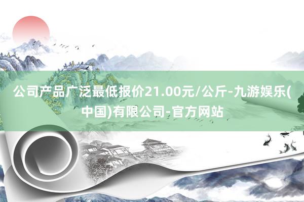 公司产品广泛最低报价21.00元/公斤-九游娱乐(中国)有限公司-官方网站