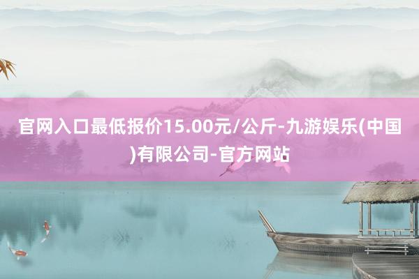 官网入口最低报价15.00元/公斤-九游娱乐(中国)有限公司-官方网站