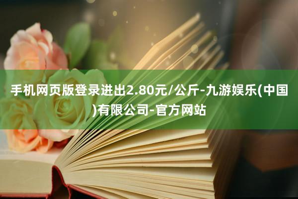 手机网页版登录进出2.80元/公斤-九游娱乐(中国)有限公司-官方网站