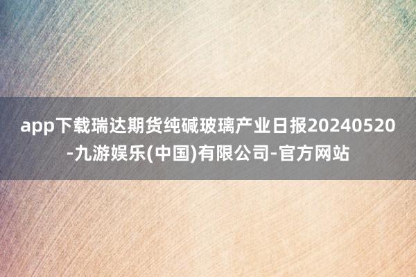 app下载瑞达期货纯碱玻璃产业日报20240520-九游娱乐(中国)有限公司-官方网站