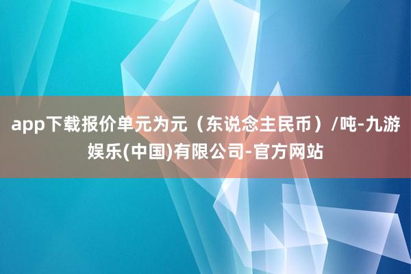 app下载报价单元为元（东说念主民币）/吨-九游娱乐(中国)有限公司-官方网站