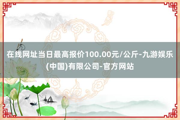 在线网址当日最高报价100.00元/公斤-九游娱乐(中国)有限公司-官方网站