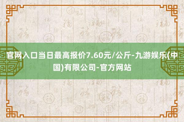 官网入口当日最高报价7.60元/公斤-九游娱乐(中国)有限公司-官方网站