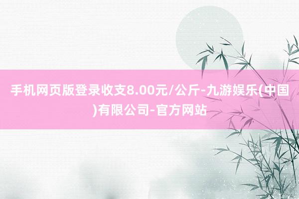 手机网页版登录收支8.00元/公斤-九游娱乐(中国)有限公司-官方网站