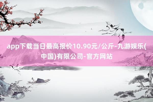 app下载当日最高报价10.90元/公斤-九游娱乐(中国)有限公司-官方网站