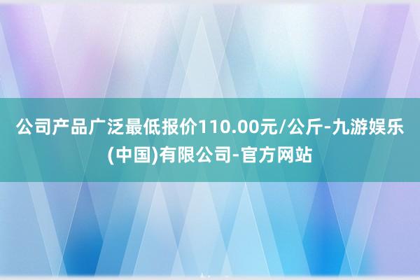 公司产品广泛最低报价110.00元/公斤-九游娱乐(中国)有限公司-官方网站