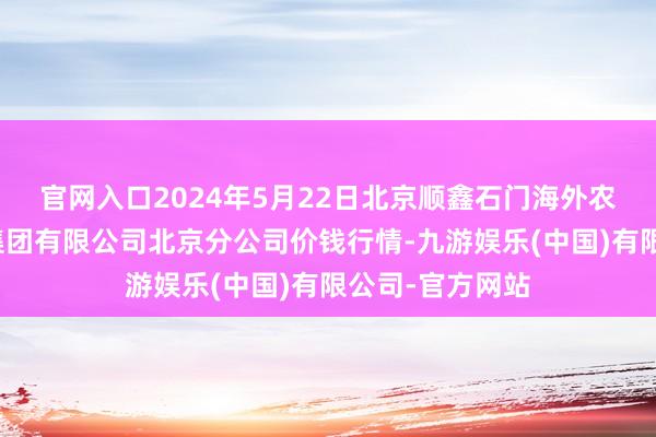 官网入口2024年5月22日北京顺鑫石门海外农居品批发市集集团有限公司北京分公司价钱行情-九游娱乐(中国)有限公司-官方网站