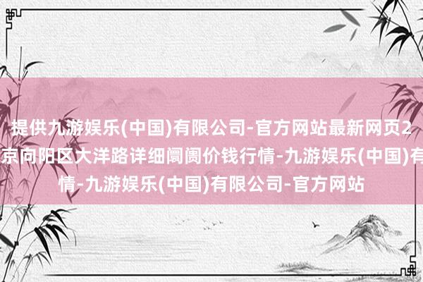 提供九游娱乐(中国)有限公司-官方网站最新网页2024年5月22日北京向阳区大洋路详细阛阓价钱行情-九游娱乐(中国)有限公司-官方网站