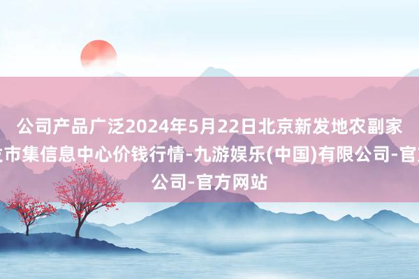 公司产品广泛2024年5月22日北京新发地农副家具批发市集信息中心价钱行情-九游娱乐(中国)有限公司-官方网站