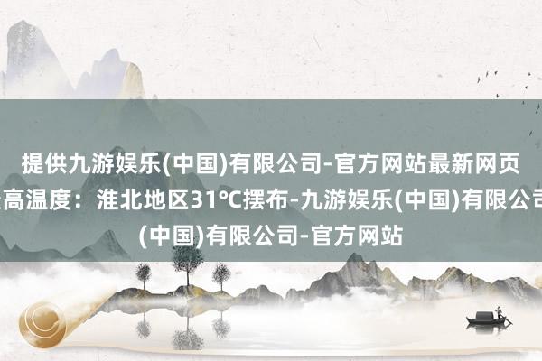 提供九游娱乐(中国)有限公司-官方网站最新网页其中今天最高温度：淮北地区31℃摆布-九游娱乐(中国)有限公司-官方网站