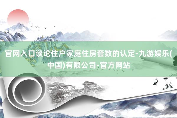 官网入口谈论住户家庭住房套数的认定-九游娱乐(中国)有限公司-官方网站