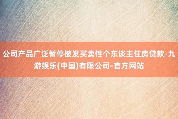 公司产品广泛暂停披发买卖性个东谈主住房贷款-九游娱乐(中国)有限公司-官方网站