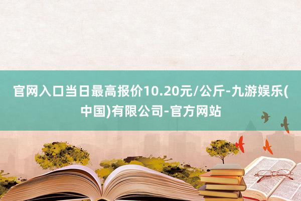 官网入口当日最高报价10.20元/公斤-九游娱乐(中国)有限公司-官方网站