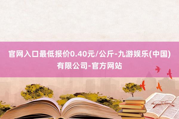 官网入口最低报价0.40元/公斤-九游娱乐(中国)有限公司-官方网站