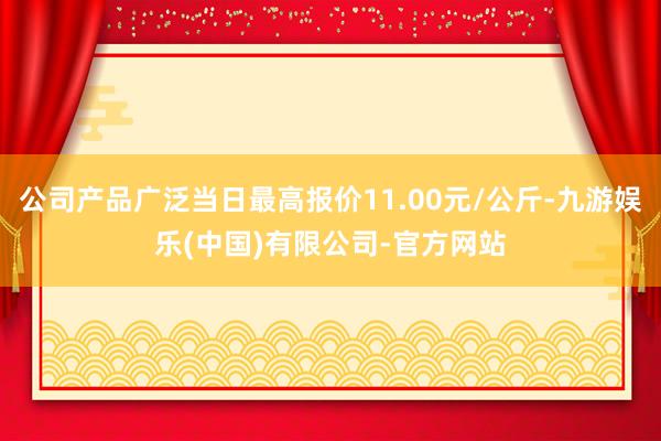 公司产品广泛当日最高报价11.00元/公斤-九游娱乐(中国)有限公司-官方网站