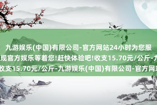 九游娱乐(中国)有限公司-官方网站24小时为您服务!更多精彩活动在正规官方娱乐等着您!赶快体验吧!收支15.70元/公斤-九游娱乐(中国)有限公司-官方网站