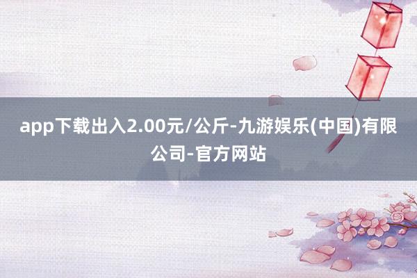 app下载出入2.00元/公斤-九游娱乐(中国)有限公司-官方网站